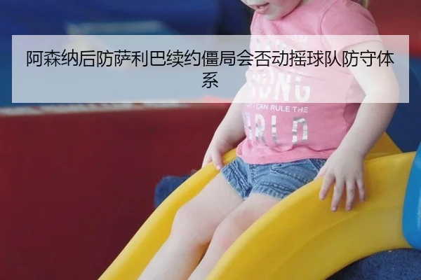 阿森纳后防萨利巴续约僵局会否动摇球队防守体系